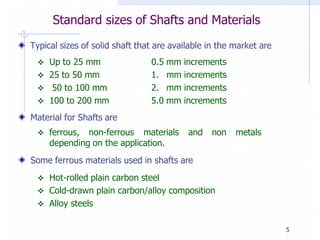 Standard sizes of Shafts and Materials
Typical sizes of solid shaft that are available in the market are
0.5 mm increments
1. mm increments
2. mm increments
5.0 mm increments
 Up to 25 mm
 25 to 50 mm
 50 to 100 mm
 100 to 200 mm
Material for Shafts are
 ferrous, non-ferrous materials and non metals
depending on the application.
Some ferrous materials used in shafts are
 Hot-rolled plain carbon steel
 Cold-drawn plain carbon/alloy composition
 Alloy steels
5
 
