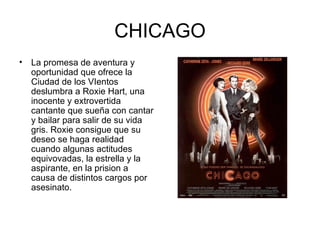 CHICAGO La promesa de aventura y oportunidad que ofrece la Ciudad de los VIentos deslumbra a Roxie Hart, una inocente y extrovertida cantante que sueña con cantar y bailar para salir de su vida gris. Roxie consigue que su deseo se haga realidad cuando algunas actitudes equivovadas, la estrella y la aspirante, en la prision a causa de distintos cargos por asesinato. 