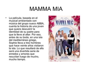 MAMMA MIA La película, basada en el musical ambientado con música del grupo sueco ABBA, cuenta la historia de una joven que quiere descubrir la identidad de su padre para que la lleve al altar. Por eso, antes de su boda, en una isla del mediterráneo griego, Sophie lleva a tres hombres que hace veinte años visitaron la isla. Lo que resultará de ello será una divertida serie de enredos y amores que resucitan luego de mucho, mucho tiempo.  