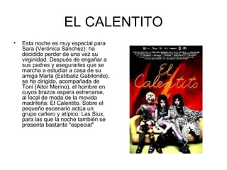 EL CALENTITO Esta noche es muy especial para Sara (Verónica Sánchez): ha decidido perder de una vez su virginidad. Después de engañar a sus padres y asegurarles que se marcha a estudiar a casa de su amiga Marta (Estíbaliz Gabilondo), se ha dirigido, acompañada de Toni (Aitor Merino), el hombre en cuyos brazos espera estrenarse, al local de moda de la movida madrileña: El Calentito. Sobre el pequeño escenario actúa un grupo cañero y atípico: Las Siux, para las que la noche también se presenta bastante "especial"  