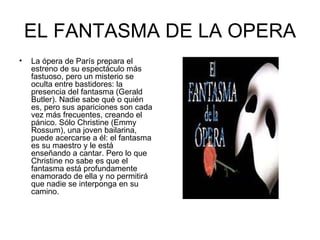 EL FANTASMA DE LA OPERA La ópera de París prepara el estreno de su espectáculo más fastuoso, pero un misterio se oculta entre bastidores: la presencia del fantasma (Gerald Butler). Nadie sabe qué o quién es, pero sus apariciones son cada vez más frecuentes, creando el pánico. Sólo Christine (Emmy Rossum), una joven bailarina, puede acercarse a él: el fantasma es su maestro y le está enseñando a cantar. Pero lo que Christine no sabe es que el fantasma está profundamente enamorado de ella y no permitirá que nadie se interponga en su camino. 