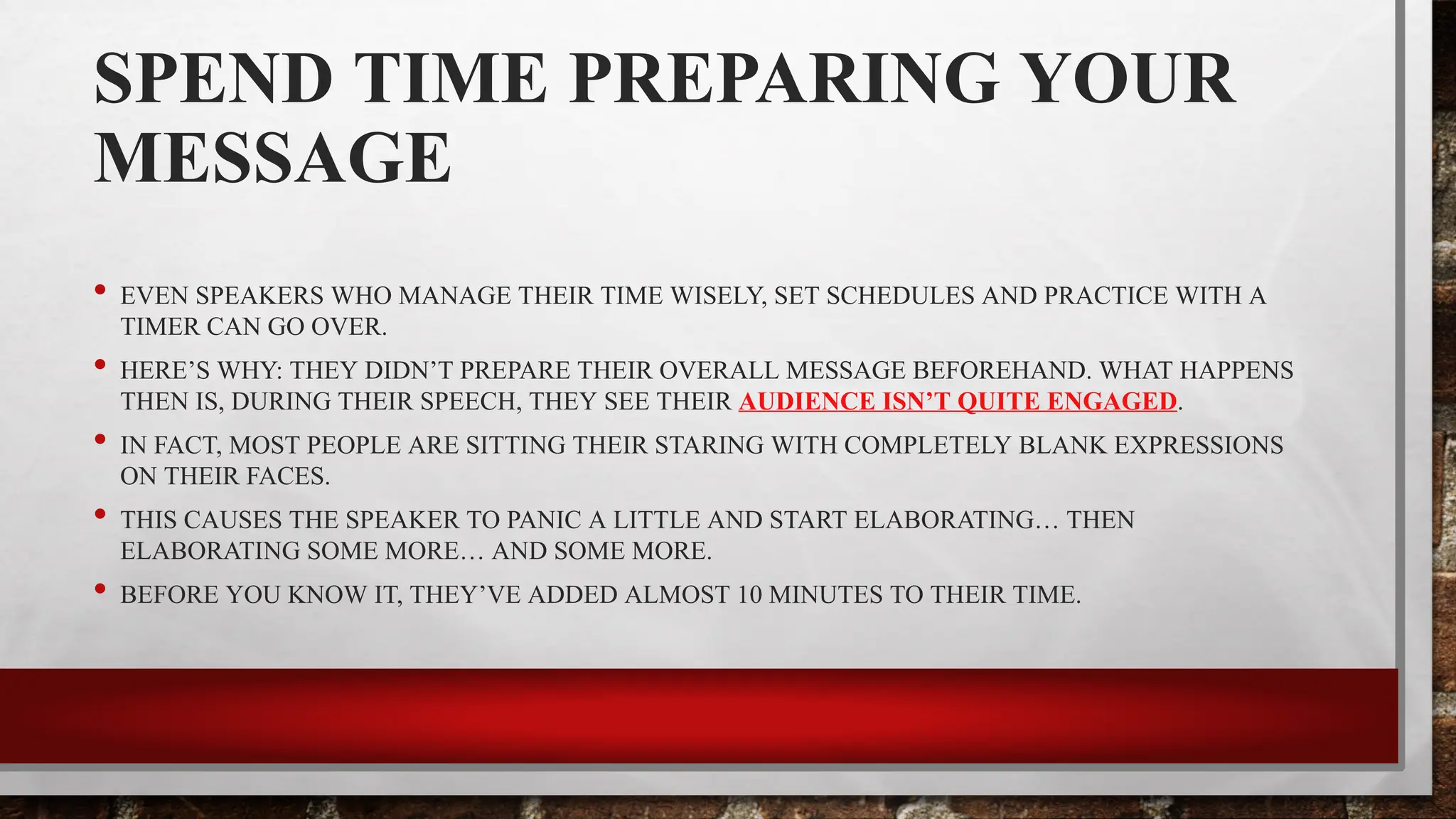 SPEND TIME PREPARING YOUR
MESSAGE
• EVEN SPEAKERS WHO MANAGE THEIR TIME WISELY, SET SCHEDULES AND PRACTICE WITH A
TIMER CAN GO OVER.
• HERE’S WHY: THEY DIDN’T PREPARE THEIR OVERALL MESSAGE BEFOREHAND. WHAT HAPPENS
THEN IS, DURING THEIR SPEECH, THEY SEE THEIR AUDIENCE ISN’T QUITE ENGAGED.
• IN FACT, MOST PEOPLE ARE SITTING THEIR STARING WITH COMPLETELY BLANK EXPRESSIONS
ON THEIR FACES.
• THIS CAUSES THE SPEAKER TO PANIC A LITTLE AND START ELABORATING… THEN
ELABORATING SOME MORE… AND SOME MORE.
• BEFORE YOU KNOW IT, THEY’VE ADDED ALMOST 10 MINUTES TO THEIR TIME.
 