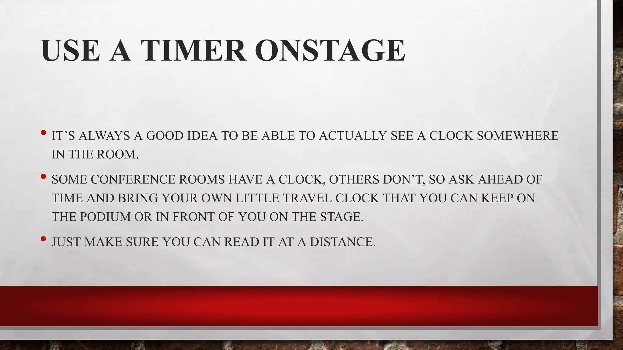 USE A TIMER ONSTAGE
• IT’S ALWAYS A GOOD IDEA TO BE ABLE TO ACTUALLY SEE A CLOCK SOMEWHERE
IN THE ROOM.
• SOME CONFERENCE ROOMS HAVE A CLOCK, OTHERS DON’T, SO ASK AHEAD OF
TIME AND BRING YOUR OWN LITTLE TRAVEL CLOCK THAT YOU CAN KEEP ON
THE PODIUM OR IN FRONT OF YOU ON THE STAGE.
• JUST MAKE SURE YOU CAN READ IT AT A DISTANCE.
 
