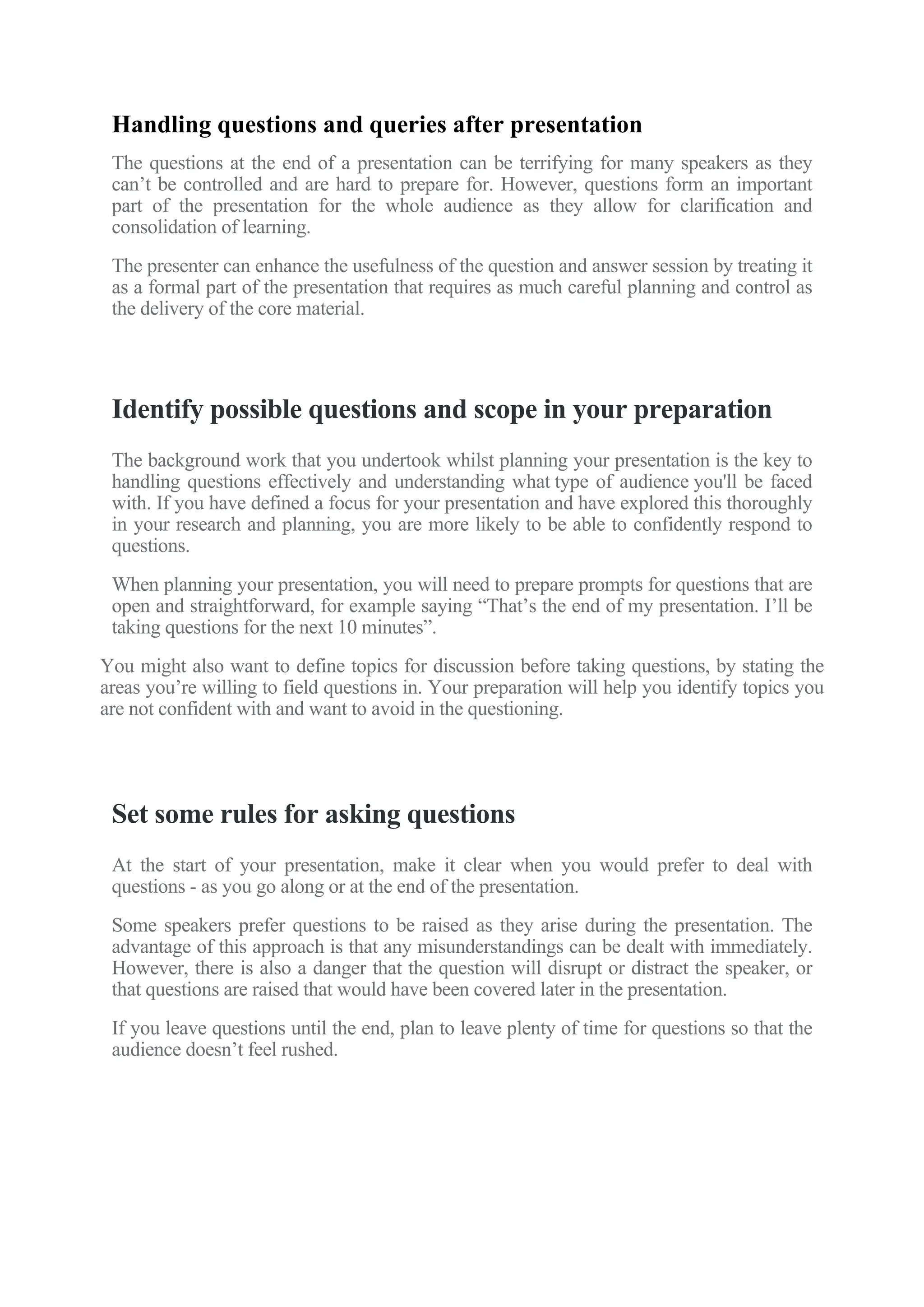 Handling questions and queries after presentation
The questions at the end of a presentation can be terrifying for many speakers as they
can’t be controlled and are hard to prepare for. However, questions form an important
part of the presentation for the whole audience as they allow for clarification and
consolidation of learning.
The presenter can enhance the usefulness of the question and answer session by treating it
as a formal part of the presentation that requires as much careful planning and control as
the delivery of the core material.
Identify possible questions and scope in your preparation
The background work that you undertook whilst planning your presentation is the key to
handling questions effectively and understanding what type of audience you'll be faced
with. If you have defined a focus for your presentation and have explored this thoroughly
in your research and planning, you are more likely to be able to confidently respond to
questions.
When planning your presentation, you will need to prepare prompts for questions that are
open and straightforward, for example saying “That’s the end of my presentation. I’ll be
taking questions for the next 10 minutes”.
You might also want to define topics for discussion before taking questions, by stating the
areas you’re willing to field questions in. Your preparation will help you identify topics you
are not confident with and want to avoid in the questioning.
Set some rules for asking questions
At the start of your presentation, make it clear when you would prefer to deal with
questions - as you go along or at the end of the presentation.
Some speakers prefer questions to be raised as they arise during the presentation. The
advantage of this approach is that any misunderstandings can be dealt with immediately.
However, there is also a danger that the question will disrupt or distract the speaker, or
that questions are raised that would have been covered later in the presentation.
If you leave questions until the end, plan to leave plenty of time for questions so that the
audience doesn’t feel rushed.
 