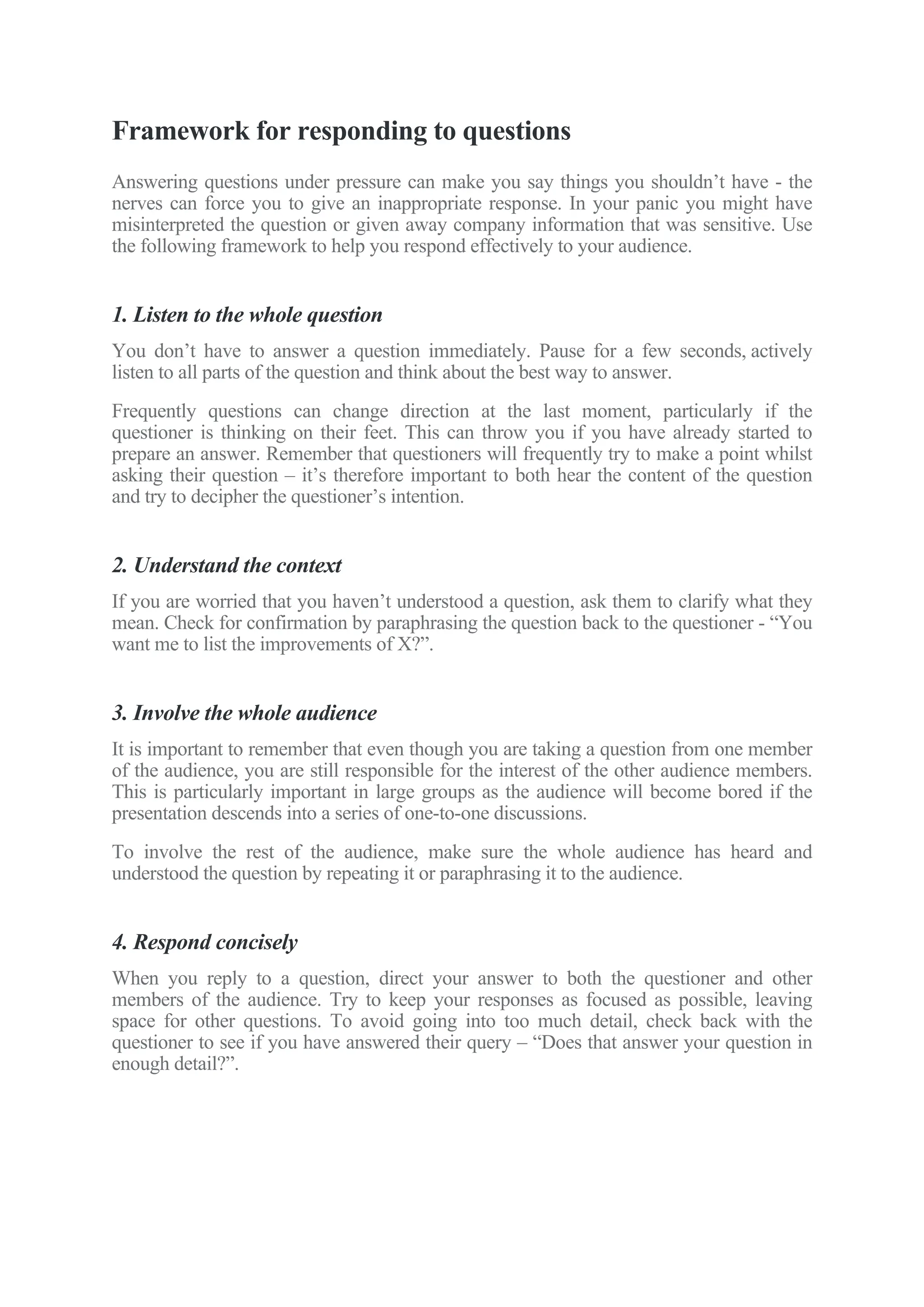 Framework for responding to questions
Answering questions under pressure can make you say things you shouldn’t have - the
nerves can force you to give an inappropriate response. In your panic you might have
misinterpreted the question or given away company information that was sensitive. Use
the following framework to help you respond effectively to your audience.
1. Listen to the whole question
You don’t have to answer a question immediately. Pause for a few seconds, actively
listen to all parts of the question and think about the best way to answer.
Frequently questions can change direction at the last moment, particularly if the
questioner is thinking on their feet. This can throw you if you have already started to
prepare an answer. Remember that questioners will frequently try to make a point whilst
asking their question – it’s therefore important to both hear the content of the question
and try to decipher the questioner’s intention.
2. Understand the context
If you are worried that you haven’t understood a question, ask them to clarify what they
mean. Check for confirmation by paraphrasing the question back to the questioner - “You
want me to list the improvements of X?”.
3. Involve the whole audience
It is important to remember that even though you are taking a question from one member
of the audience, you are still responsible for the interest of the other audience members.
This is particularly important in large groups as the audience will become bored if the
presentation descends into a series of one-to-one discussions.
To involve the rest of the audience, make sure the whole audience has heard and
understood the question by repeating it or paraphrasing it to the audience.
4. Respond concisely
When you reply to a question, direct your answer to both the questioner and other
members of the audience. Try to keep your responses as focused as possible, leaving
space for other questions. To avoid going into too much detail, check back with the
questioner to see if you have answered their query – “Does that answer your question in
enough detail?”.
 