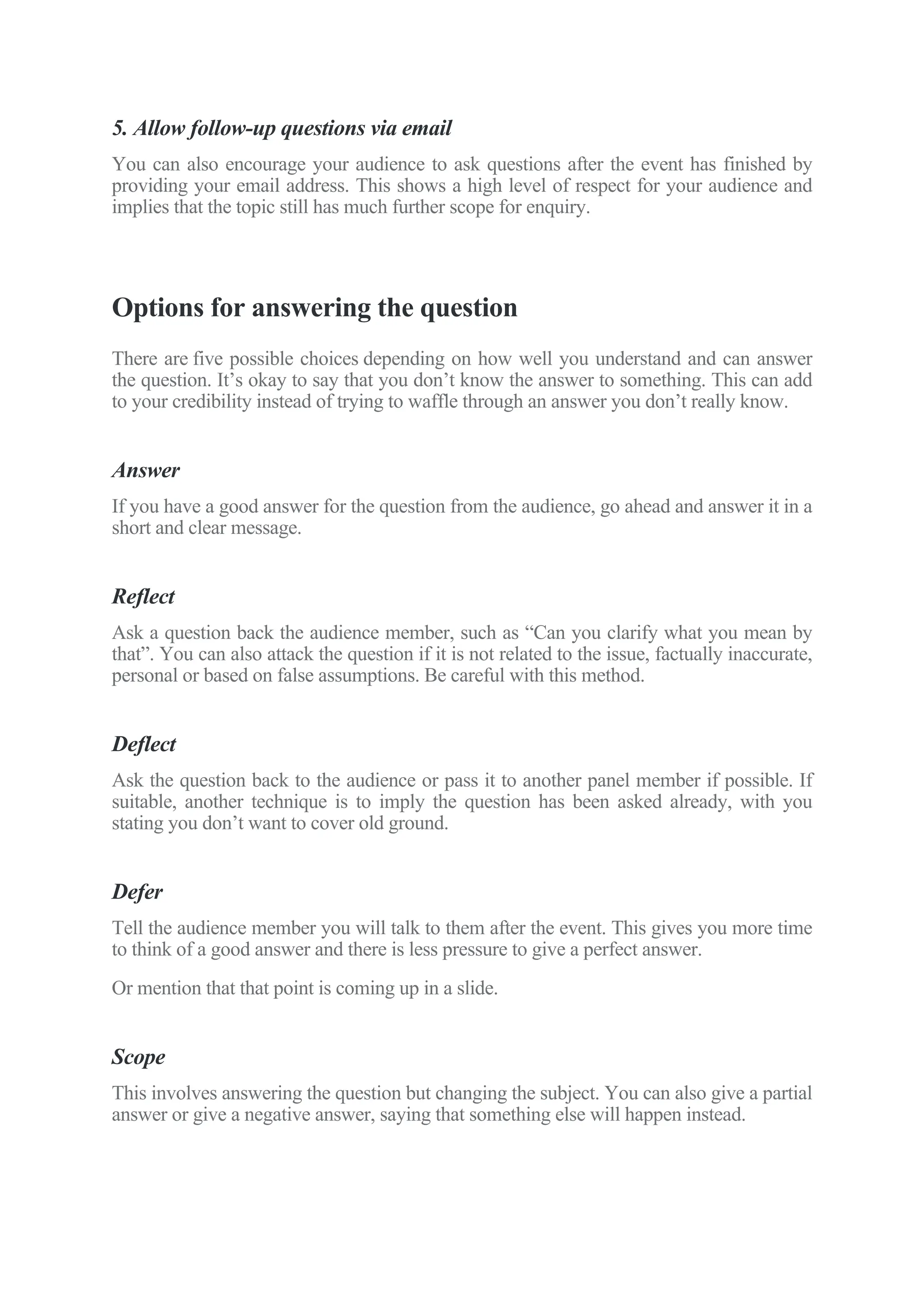 5. Allow follow-up questions via email
You can also encourage your audience to ask questions after the event has finished by
providing your email address. This shows a high level of respect for your audience and
implies that the topic still has much further scope for enquiry.
Options for answering the question
There are five possible choices depending on how well you understand and can answer
the question. It’s okay to say that you don’t know the answer to something. This can add
to your credibility instead of trying to waffle through an answer you don’t really know.
Answer
If you have a good answer for the question from the audience, go ahead and answer it in a
short and clear message.
Reflect
Ask a question back the audience member, such as “Can you clarify what you mean by
that”. You can also attack the question if it is not related to the issue, factually inaccurate,
personal or based on false assumptions. Be careful with this method.
Deflect
Ask the question back to the audience or pass it to another panel member if possible. If
suitable, another technique is to imply the question has been asked already, with you
stating you don’t want to cover old ground.
Defer
Tell the audience member you will talk to them after the event. This gives you more time
to think of a good answer and there is less pressure to give a perfect answer.
Or mention that that point is coming up in a slide.
Scope
This involves answering the question but changing the subject. You can also give a partial
answer or give a negative answer, saying that something else will happen instead.
 