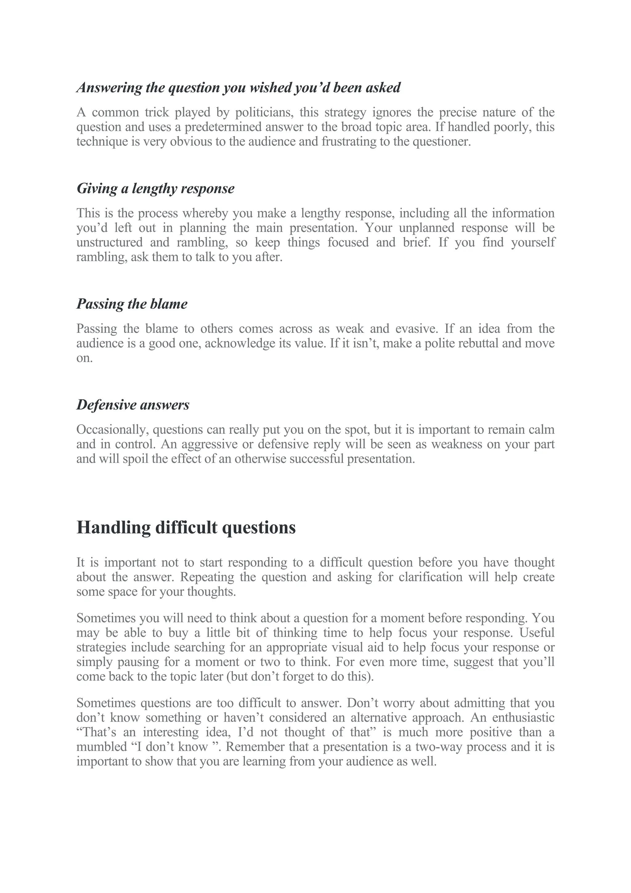 Answering the question you wished you’d been asked
A common trick played by politicians, this strategy ignores the precise nature of the
question and uses a predetermined answer to the broad topic area. If handled poorly, this
technique is very obvious to the audience and frustrating to the questioner.
Giving a lengthy response
This is the process whereby you make a lengthy response, including all the information
you’d left out in planning the main presentation. Your unplanned response will be
unstructured and rambling, so keep things focused and brief. If you find yourself
rambling, ask them to talk to you after.
Passing the blame
Passing the blame to others comes across as weak and evasive. If an idea from the
audience is a good one, acknowledge its value. If it isn’t, make a polite rebuttal and move
on.
Defensive answers
Occasionally, questions can really put you on the spot, but it is important to remain calm
and in control. An aggressive or defensive reply will be seen as weakness on your part
and will spoil the effect of an otherwise successful presentation.
Handling difficult questions
It is important not to start responding to a difficult question before you have thought
about the answer. Repeating the question and asking for clarification will help create
some space for your thoughts.
Sometimes you will need to think about a question for a moment before responding. You
may be able to buy a little bit of thinking time to help focus your response. Useful
strategies include searching for an appropriate visual aid to help focus your response or
simply pausing for a moment or two to think. For even more time, suggest that you’ll
come back to the topic later (but don’t forget to do this).
Sometimes questions are too difficult to answer. Don’t worry about admitting that you
don’t know something or haven’t considered an alternative approach. An enthusiastic
“That’s an interesting idea, I’d not thought of that” is much more positive than a
mumbled “I don’t know ”. Remember that a presentation is a two-way process and it is
important to show that you are learning from your audience as well.
 