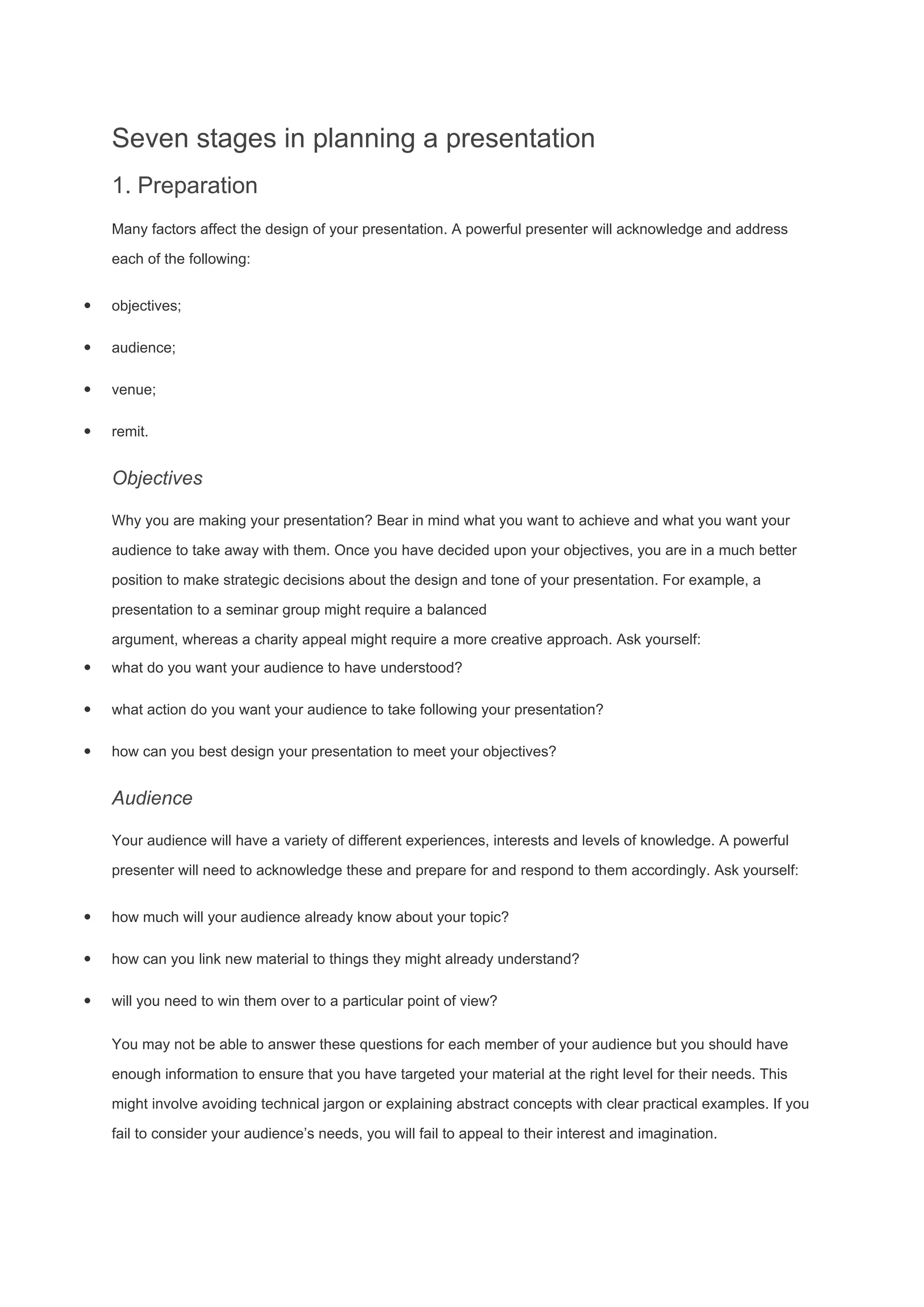 Seven stages in planning a presentation
1. Preparation
Many factors affect the design of your presentation. A powerful presenter will acknowledge and address
each of the following:
· objectives;
· audience;
· venue;
· remit.
Objectives
Why you are making your presentation? Bear in mind what you want to achieve and what you want your
audience to take away with them. Once you have decided upon your objectives, you are in a much better
position to make strategic decisions about the design and tone of your presentation. For example, a
presentation to a seminar group might require a balanced
argument, whereas a charity appeal might require a more creative approach. Ask yourself:
· what do you want your audience to have understood?
· what action do you want your audience to take following your presentation?
· how can you best design your presentation to meet your objectives?
Audience
Your audience will have a variety of different experiences, interests and levels of knowledge. A powerful
presenter will need to acknowledge these and prepare for and respond to them accordingly. Ask yourself:
· how much will your audience already know about your topic?
· how can you link new material to things they might already understand?
· will you need to win them over to a particular point of view?
You may not be able to answer these questions for each member of your audience but you should have
enough information to ensure that you have targeted your material at the right level for their needs. This
might involve avoiding technical jargon or explaining abstract concepts with clear practical examples. If you
fail to consider your audience’s needs, you will fail to appeal to their interest and imagination.
 