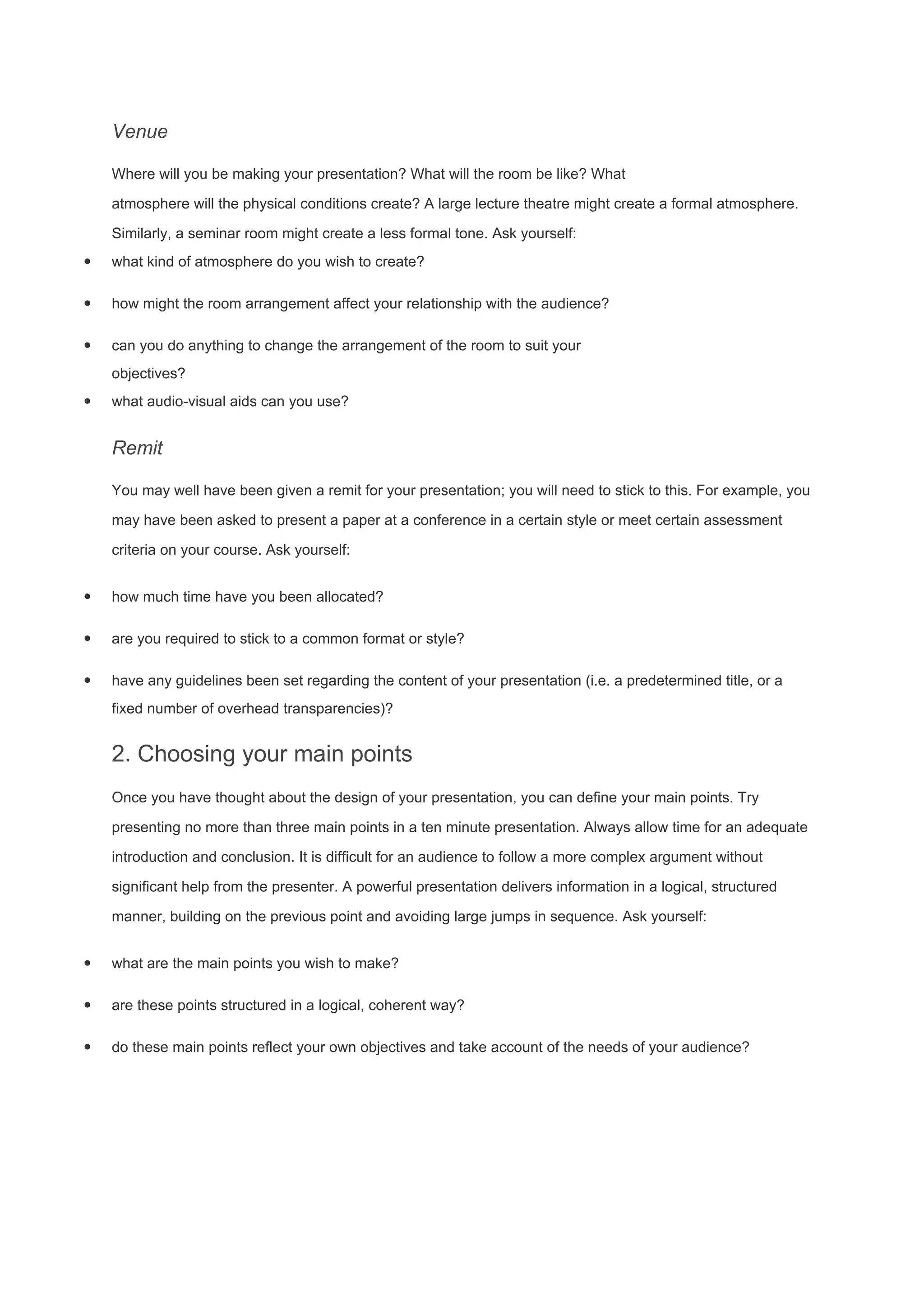 Venue
Where will you be making your presentation? What will the room be like? What
atmosphere will the physical conditions create? A large lecture theatre might create a formal atmosphere.
Similarly, a seminar room might create a less formal tone. Ask yourself:
· what kind of atmosphere do you wish to create?
· how might the room arrangement affect your relationship with the audience?
· can you do anything to change the arrangement of the room to suit your
objectives?
· what audio-visual aids can you use?
Remit
You may well have been given a remit for your presentation; you will need to stick to this. For example, you
may have been asked to present a paper at a conference in a certain style or meet certain assessment
criteria on your course. Ask yourself:
· how much time have you been allocated?
· are you required to stick to a common format or style?
· have any guidelines been set regarding the content of your presentation (i.e. a predetermined title, or a
fixed number of overhead transparencies)?
2. Choosing your main points
Once you have thought about the design of your presentation, you can define your main points. Try
presenting no more than three main points in a ten minute presentation. Always allow time for an adequate
introduction and conclusion. It is difficult for an audience to follow a more complex argument without
significant help from the presenter. A powerful presentation delivers information in a logical, structured
manner, building on the previous point and avoiding large jumps in sequence. Ask yourself:
· what are the main points you wish to make?
· are these points structured in a logical, coherent way?
· do these main points reflect your own objectives and take account of the needs of your audience?
 