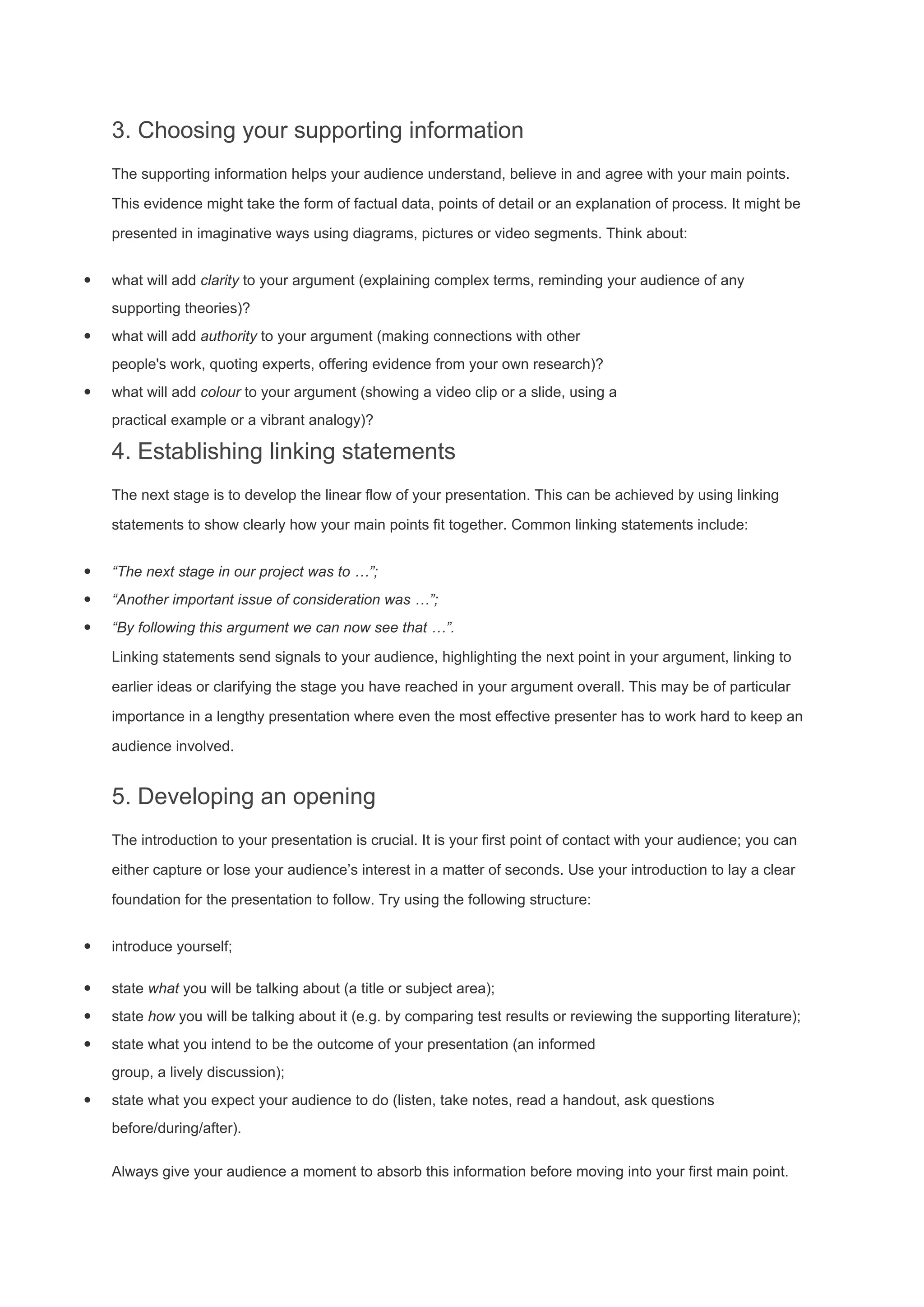 3. Choosing your supporting information
The supporting information helps your audience understand, believe in and agree with your main points.
This evidence might take the form of factual data, points of detail or an explanation of process. It might be
presented in imaginative ways using diagrams, pictures or video segments. Think about:
· what will add clarity to your argument (explaining complex terms, reminding your audience of any
supporting theories)?
· what will add authority to your argument (making connections with other
people's work, quoting experts, offering evidence from your own research)?
· what will add colour to your argument (showing a video clip or a slide, using a
practical example or a vibrant analogy)?
4. Establishing linking statements
The next stage is to develop the linear flow of your presentation. This can be achieved by using linking
statements to show clearly how your main points fit together. Common linking statements include:
· “The next stage in our project was to …”;
· “Another important issue of consideration was …”;
· “By following this argument we can now see that …”.
Linking statements send signals to your audience, highlighting the next point in your argument, linking to
earlier ideas or clarifying the stage you have reached in your argument overall. This may be of particular
importance in a lengthy presentation where even the most effective presenter has to work hard to keep an
audience involved.
5. Developing an opening
The introduction to your presentation is crucial. It is your first point of contact with your audience; you can
either capture or lose your audience’s interest in a matter of seconds. Use your introduction to lay a clear
foundation for the presentation to follow. Try using the following structure:
· introduce yourself;
· state what you will be talking about (a title or subject area);
· state how you will be talking about it (e.g. by comparing test results or reviewing the supporting literature);
· state what you intend to be the outcome of your presentation (an informed
group, a lively discussion);
· state what you expect your audience to do (listen, take notes, read a handout, ask questions
before/during/after).
Always give your audience a moment to absorb this information before moving into your first main point.
 