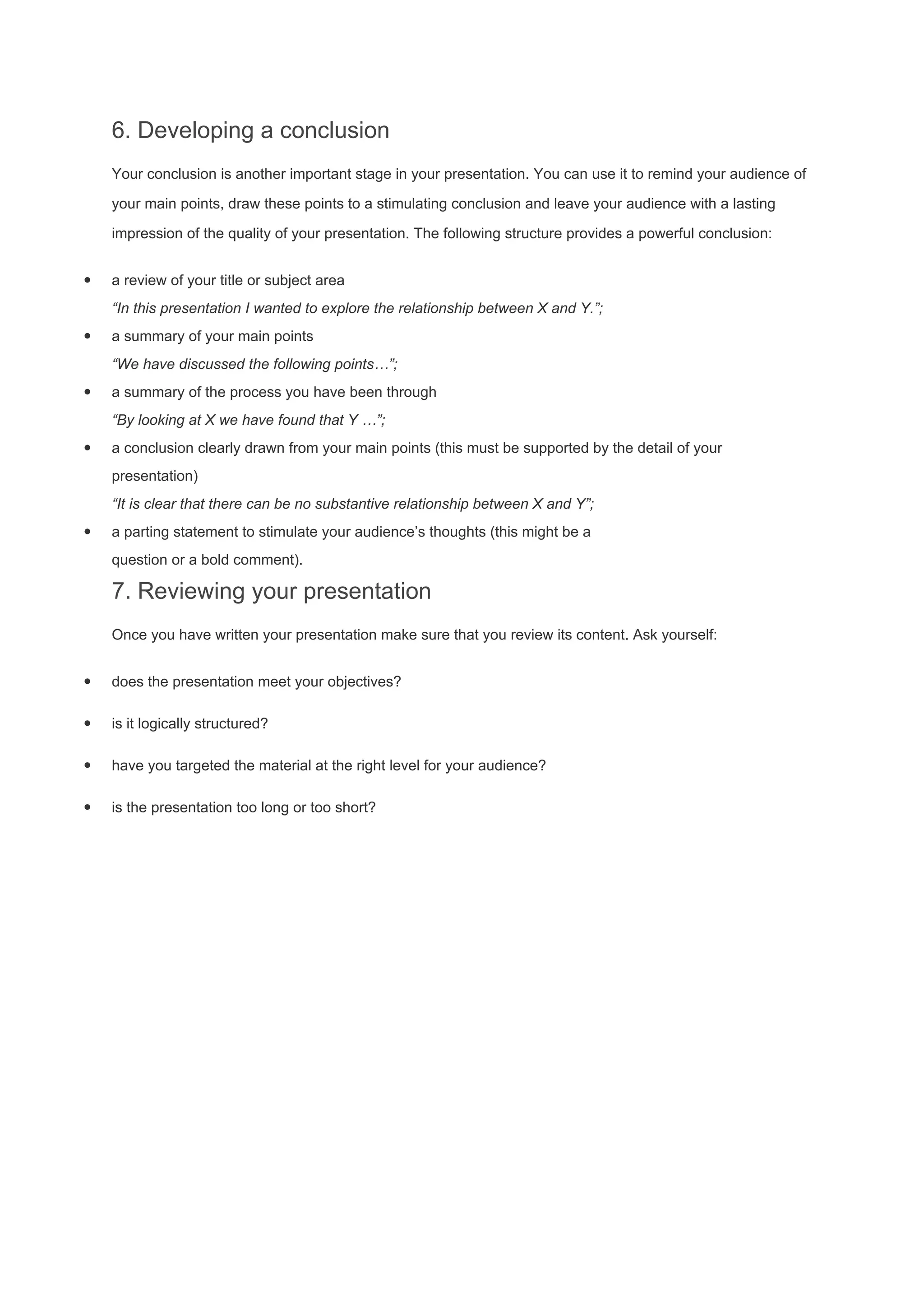 6. Developing a conclusion
Your conclusion is another important stage in your presentation. You can use it to remind your audience of
your main points, draw these points to a stimulating conclusion and leave your audience with a lasting
impression of the quality of your presentation. The following structure provides a powerful conclusion:
· a review of your title or subject area
“In this presentation I wanted to explore the relationship between X and Y.”;
· a summary of your main points
“We have discussed the following points…”;
· a summary of the process you have been through
“By looking at X we have found that Y …”;
· a conclusion clearly drawn from your main points (this must be supported by the detail of your
presentation)
“It is clear that there can be no substantive relationship between X and Y”;
· a parting statement to stimulate your audience’s thoughts (this might be a
question or a bold comment).
7. Reviewing your presentation
Once you have written your presentation make sure that you review its content. Ask yourself:
· does the presentation meet your objectives?
· is it logically structured?
· have you targeted the material at the right level for your audience?
· is the presentation too long or too short?
 