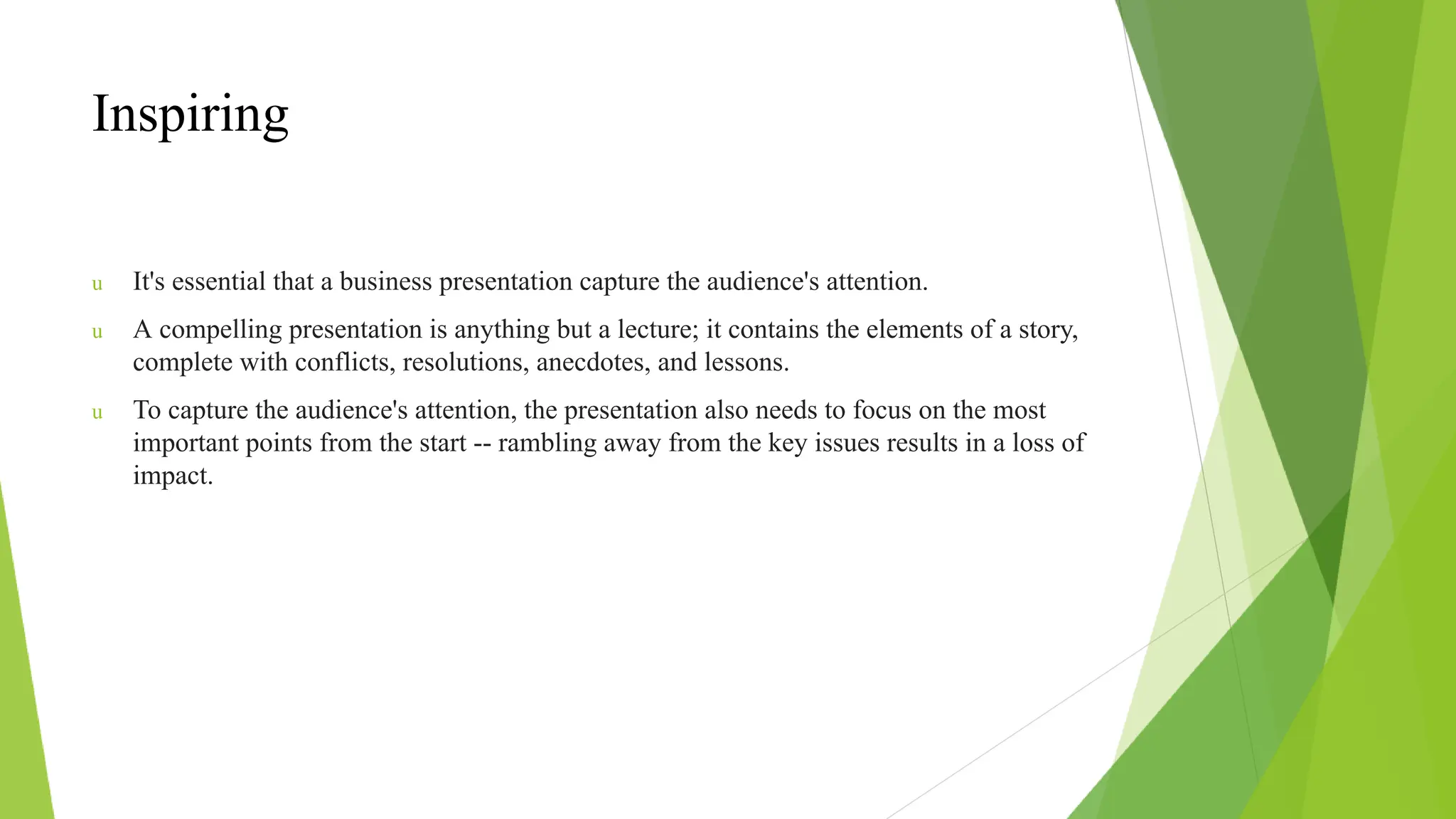 Inspiring
u It's essential that a business presentation capture the audience's attention.
u A compelling presentation is anything but a lecture; it contains the elements of a story,
complete with conflicts, resolutions, anecdotes, and lessons.
u To capture the audience's attention, the presentation also needs to focus on the most
important points from the start -- rambling away from the key issues results in a loss of
impact.
 