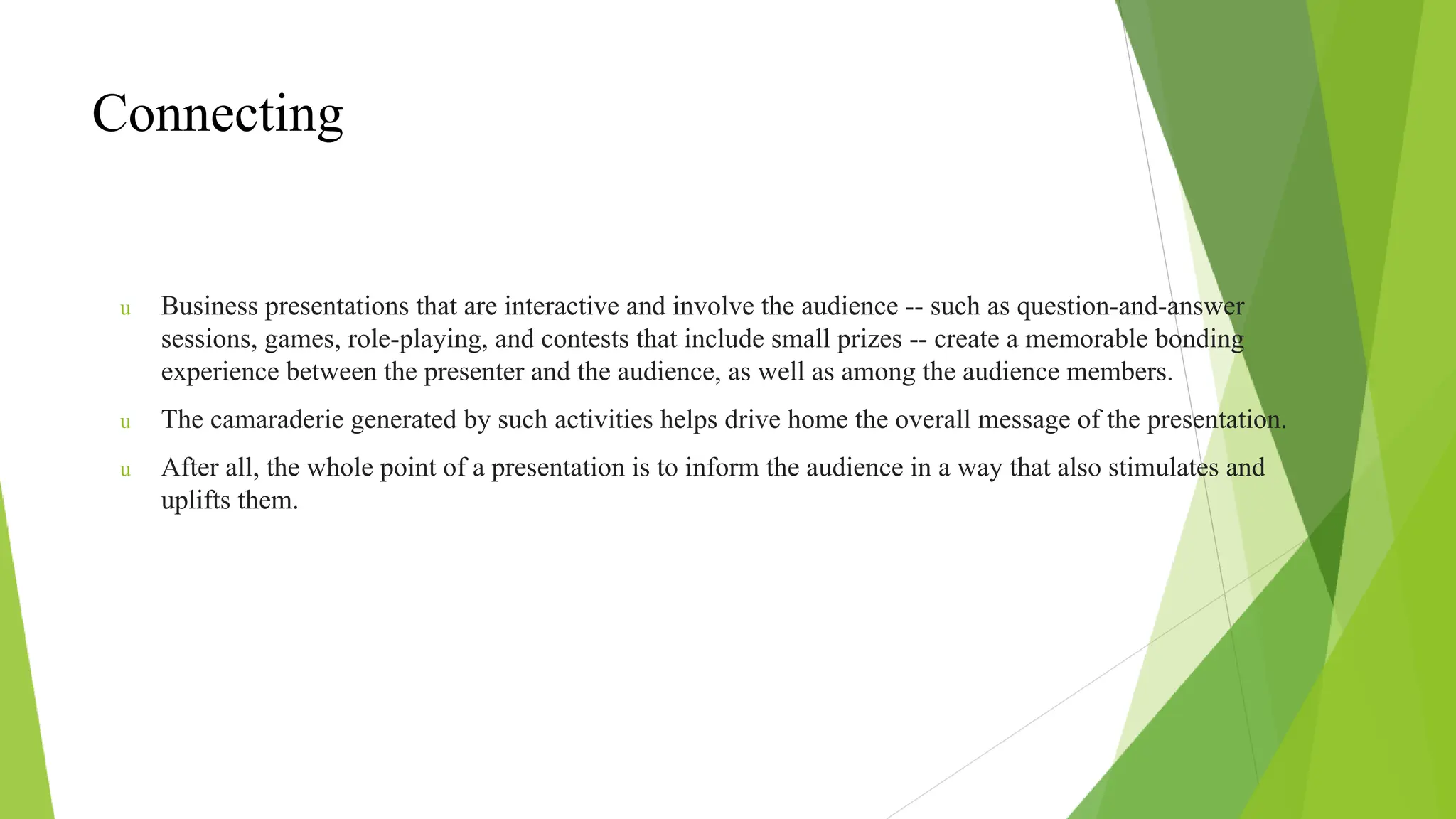 Connecting
u Business presentations that are interactive and involve the audience -- such as question-and-answer
sessions, games, role-playing, and contests that include small prizes -- create a memorable bonding
experience between the presenter and the audience, as well as among the audience members.
u The camaraderie generated by such activities helps drive home the overall message of the presentation.
u After all, the whole point of a presentation is to inform the audience in a way that also stimulates and
uplifts them.
 