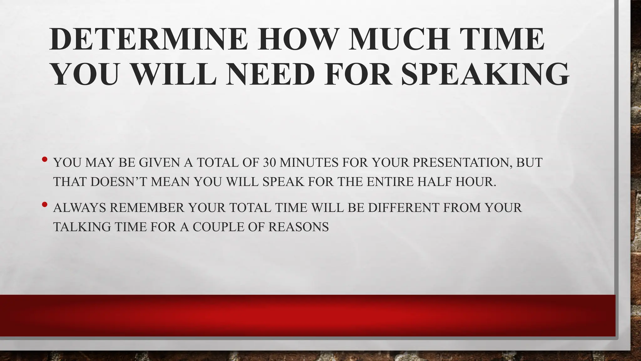 DETERMINE HOW MUCH TIME
YOU WILL NEED FOR SPEAKING
• YOU MAY BE GIVEN A TOTAL OF 30 MINUTES FOR YOUR PRESENTATION, BUT
THAT DOESN’T MEAN YOU WILL SPEAK FOR THE ENTIRE HALF HOUR.
• ALWAYS REMEMBER YOUR TOTAL TIME WILL BE DIFFERENT FROM YOUR
TALKING TIME FOR A COUPLE OF REASONS
 