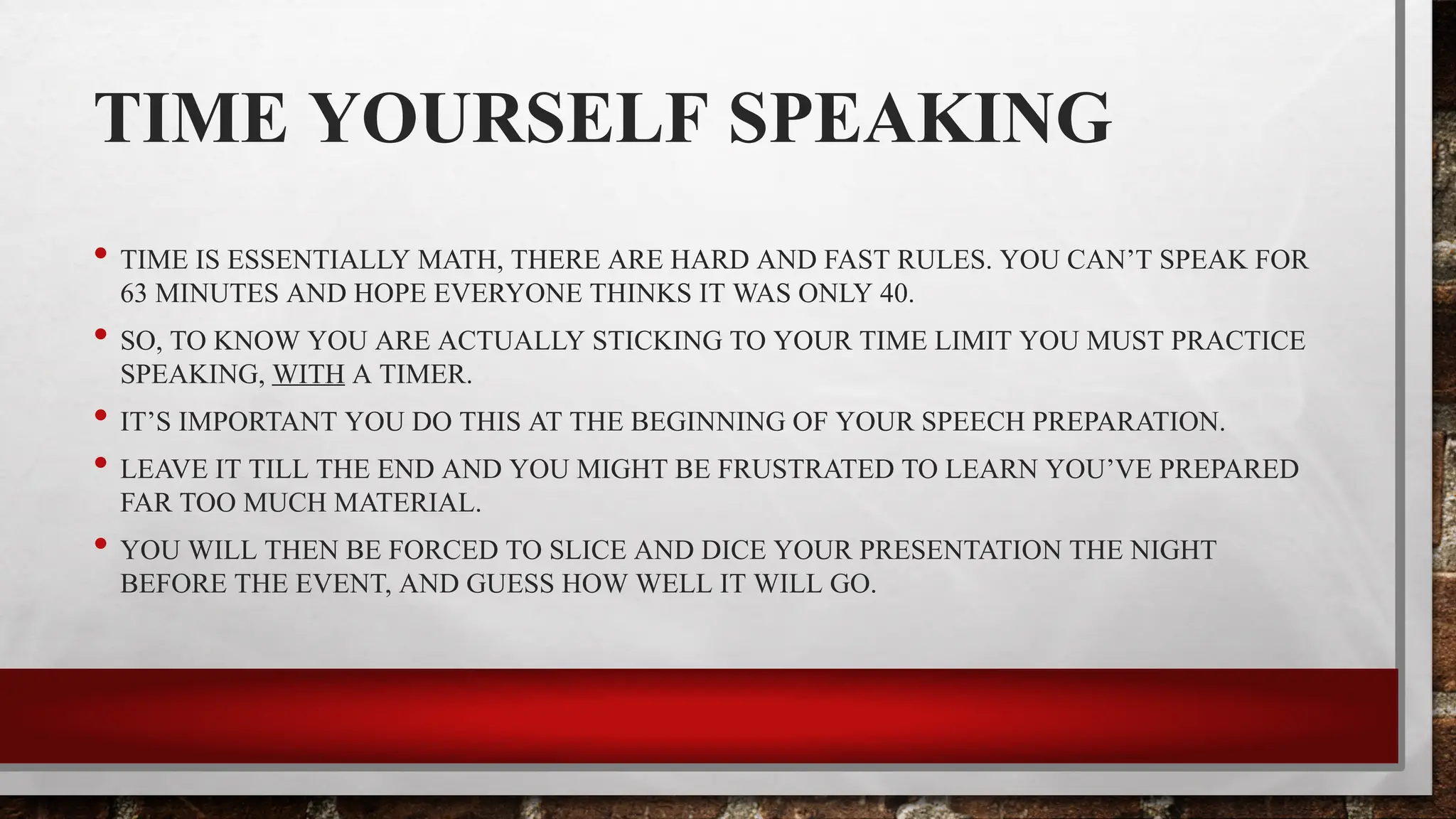 TIME YOURSELF SPEAKING
• TIME IS ESSENTIALLY MATH, THERE ARE HARD AND FAST RULES. YOU CAN’T SPEAK FOR
63 MINUTES AND HOPE EVERYONE THINKS IT WAS ONLY 40.
• SO, TO KNOW YOU ARE ACTUALLY STICKING TO YOUR TIME LIMIT YOU MUST PRACTICE
SPEAKING, WITH A TIMER.
• IT’S IMPORTANT YOU DO THIS AT THE BEGINNING OF YOUR SPEECH PREPARATION.
• LEAVE IT TILL THE END AND YOU MIGHT BE FRUSTRATED TO LEARN YOU’VE PREPARED
FAR TOO MUCH MATERIAL.
• YOU WILL THEN BE FORCED TO SLICE AND DICE YOUR PRESENTATION THE NIGHT
BEFORE THE EVENT, AND GUESS HOW WELL IT WILL GO.
 