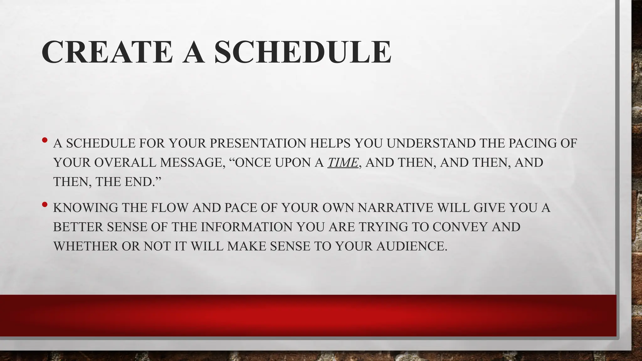 CREATE A SCHEDULE
• A SCHEDULE FOR YOUR PRESENTATION HELPS YOU UNDERSTAND THE PACING OF
YOUR OVERALL MESSAGE, “ONCE UPON A TIME, AND THEN, AND THEN, AND
THEN, THE END.”
• KNOWING THE FLOW AND PACE OF YOUR OWN NARRATIVE WILL GIVE YOU A
BETTER SENSE OF THE INFORMATION YOU ARE TRYING TO CONVEY AND
WHETHER OR NOT IT WILL MAKE SENSE TO YOUR AUDIENCE.
 