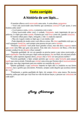 Texto corrigido
A história de um lápis...
O menino olhava a avó escrevendo uma carta. A certa altura, perguntou:
- Você está escrevendo uma história que aconteceu conosco? E por acaso, é uma
história sobre mim?
- A avó parou a carta, sorriu, e comentou com o neto:
- Estou escrevendo sobre você, é verdade. Entretanto, mais importante do que as
palavras, é o lápis que estou usando. Gostaria que você fosse como ele, quando crescesse.
O menino olhou para o lápis, intrigado, e não viu nada de especial.
- Mas ele é igual a todos os lápis que vi em minha vida!
-Tudo depende do modo como você olha as coisas. Há cinco qualidades nele que, se
você conseguir mantê-las, será sempre uma pessoa em paz com o mundo.
"Primeira qualidade: você pode fazer grandes coisas, mas não deve esquecer nunca
que existe uma Mão que guia seus passos. Esta mão nós chamamos de Deus, e Ele deve
sempre conduzi-lo em direção à Sua vontade".
"Segunda qualidade: de vez em quando eu preciso parar o que estou escrevendo, e
usar o apontador. Isso faz com que o lápis sofra um pouco, mas no final, ele está mais afiado.
Portanto, saiba suportar algumas dores, porque elas o farão ser uma pessoa melhor."
"Terceira qualidade: o lápis sempre permite que usemos uma borracha para apagar
aquilo que estava errado. Entenda que corrigir uma coisa que fizemos não é necessariamente
algo mau, mas algo importante para nos manter no caminho da justiça".
"Quarta qualidade: o que realmente importa no lápis não é a madeira ou sua forma
exterior, mas o grafite que está dentro. Portanto, sempre cuide daquilo que acontece dentro
de você."
"Finalmente, a quinta qualidade do lápis: ele sempre deixa uma marca. Da mesma
maneira, saiba que tudo que você fizer na vida irá deixar traços, e procure ser consciente de
cada ação".
Mary Alvarenga
 