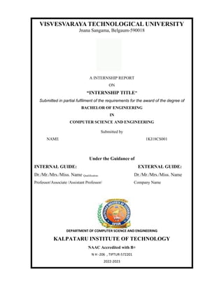 VISVESVARAYA TECHNOLOGICAL UNIVERSITY
Jnana Sangama, Belgaum-590018
A INTERNSHIP REPORT
ON
“INTERNSHIP TITLE”
Submitted in partial fulfilment of the requirements for the award of the degree of
BACHELOR OF ENGINEERING
IN
COMPUTER SCIENCE AND ENGINEERING
Submitted by
NAME 1KI18CS001
Under the Guidance of
INTERNAL GUIDE: EXTERNAL GUIDE:
Dr./Mr./Mrs./Miss. Name Qualification. Dr./Mr./Mrs./Miss. Name
Professor/Associate /Assistant Professor/ Company Name
DEPARTMENT OF COMPUTER SCIENCE AND ENGINEERING
KALPATARU INSTITUTE OF TECHNOLOGY
NAAC Accredited with B+
N H -206 , TIPTUR-572201
2022-2023
 