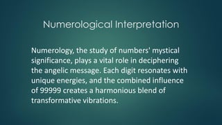 Numerological Interpretation
Numerology, the study of numbers' mystical
significance, plays a vital role in deciphering
the angelic message. Each digit resonates with
unique energies, and the combined influence
of 99999 creates a harmonious blend of
transformative vibrations.
 