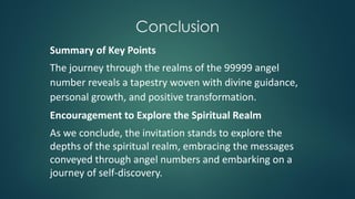 Conclusion
Summary of Key Points
The journey through the realms of the 99999 angel
number reveals a tapestry woven with divine guidance,
personal growth, and positive transformation.
Encouragement to Explore the Spiritual Realm
As we conclude, the invitation stands to explore the
depths of the spiritual realm, embracing the messages
conveyed through angel numbers and embarking on a
journey of self-discovery.
 