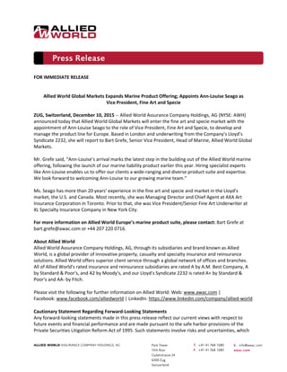  
FOR IMMEDIATE RELEASE  
 
 
Allied World Global Markets Expands Marine Product Offering; Appoints Ann‐Louise Seago as  
Vice President, Fine Art and Specie 
 
ZUG, Switzerland, December 10, 2015 ‐‐ Allied World Assurance Company Holdings, AG (NYSE: AWH) 
announced today that Allied World Global Markets will enter the fine art and specie market with the 
appointment of Ann‐Louise Seago to the role of Vice President, Fine Art and Specie, to develop and 
manage the product line for Europe. Based in London and underwriting from the Company’s Lloyd’s 
Syndicate 2232, she will report to Bart Grefe, Senior Vice President, Head of Marine, Allied World Global 
Markets. 
 
Mr. Grefe said, “Ann‐Louise’s arrival marks the latest step in the building out of the Allied World marine 
offering, following the launch of our marine liability product earlier this year. Hiring specialist experts 
like Ann‐Louise enables us to offer our clients a wide‐ranging and diverse product suite and expertise. 
We look forward to welcoming Ann‐Louise to our growing marine team.”  
 
Ms. Seago has more than 20 years’ experience in the fine art and specie and market in the Lloyd’s 
market, the U.S. and Canada. Most recently, she was Managing Director and Chief Agent at AXA Art 
Insurance Corporation in Toronto. Prior to that, she was Vice President/Senior Fine Art Underwriter at 
XL Specialty Insurance Company in New York City. 
 
For more information on Allied World Europe’s marine product suite, please contact: Bart Grefe at 
bart.grefe@awac.com or +44 207 220 0716. 
About Allied World  
Allied World Assurance Company Holdings, AG, through its subsidiaries and brand known as Allied 
World, is a global provider of innovative property, casualty and specialty insurance and reinsurance 
solutions. Allied World offers superior client service through a global network of offices and branches. 
All of Allied World's rated insurance and reinsurance subsidiaries are rated A by A.M. Best Company, A 
by Standard & Poor's, and A2 by Moody's, and our Lloyd's Syndicate 2232 is rated A+ by Standard & 
Poor's and AA‐ by Fitch. 
Please visit the following for further information on Allied World: Web: www.awac.com | 
Facebook: www.facebook.com/alliedworld | LinkedIn: https://www.linkedin.com/company/allied‐world  
Cautionary Statement Regarding Forward‐Looking Statements 
Any forward‐looking statements made in this press release reflect our current views with respect to 
future events and financial performance and are made pursuant to the safe harbor provisions of the 
Private Securities Litigation Reform Act of 1995. Such statements involve risks and uncertainties, which 
 