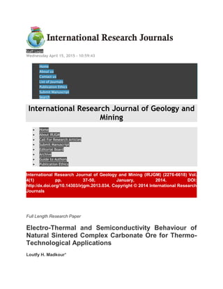 Staff Login
Wednessday April 15, 2015 - 10:59:43
 Home
 About us
 Contact us
 List of Journals
 Publication Ethics
 Submit Manuscript
 Search
International Research Journal of Geology and
Mining
 Home
 About IRJGM
 Call For Research Articles
 Submit Manuscript
 Editorial Board
 Archive
 Guide to Authors
 Publication Ethics
International Research Journal of Geology and Mining (IRJGM) (2276-6618) Vol.
4(1) pp. 37-50, January, 2014. DOI:
http:/dx.doi.org/10.14303/irjgm.2013.034. Copyright © 2014 International Research
Journals
Full Length Research Paper
Electro-Thermal and Semiconductivity Behaviour of
Natural Sintered Complex Carbonate Ore for Thermo-
Technological Applications
Loutfy H. Madkour*
 