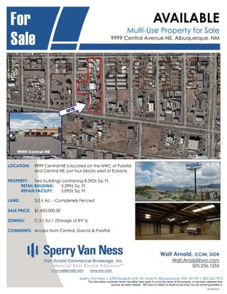 For                                                                                                 AVAILABLE
                                                                              Multi-Use Property for Sale
 Sale                                                           9999 Central Avenue NE, Albuquerque, NM




LOCATION:     9999 Central NE is located on the NWC of Parsifal
              and Central NE, just four blocks west of Eubank.

PROPERTY:   Two buildings containing 8,392± Sq. Ft.
     RETAIL BUILDING:    3,299± Sq. Ft.
     REPAIR FACILITY:    5,093± Sq. Ft.

LAND:         3.0 ± Ac. - Completely Fenced

SALE PRICE:   $1,450,000.00

ZONING:       C-2 / SU-1 (Storage of RV’s)

COMMENTS: Access from Central, Garcia & Parsifal




                                                                                                           Walt Arnold,        CCIM, SIOR
                                                                                                                     Walt.Arnold@svn.com
                                                                                                                              505.256.1255

                                     Sperry Van Ness | 6200 Seagull Lane NE, Suite A, Albuquerque, NM 87109 | 505.256.7573
                                             The information contained herein has either been given to us by the owner of the property, or has been obtained from
                                                                sources we deem reliable. We have no reason to doubt its accuracy, but we cannot guarantee it.
                                                                                                                                                   (8/18/2010)
 