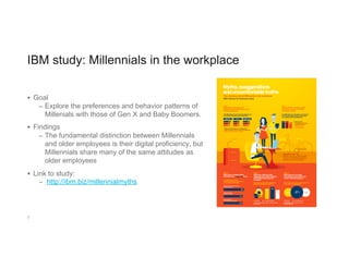 IBM study: Millennials in the workplace
§  Goal
–  Explore the preferences and behavior patterns of
Millenials with those of Gen X and Baby Boomers.
§  Findings
–  The fundamental distinction between Millennials
and older employees is their digital proficiency, but
Millennials share many of the same attitudes as
older employees
§  Link to study:
–  http://ibm.biz/millennialmyths
7
 