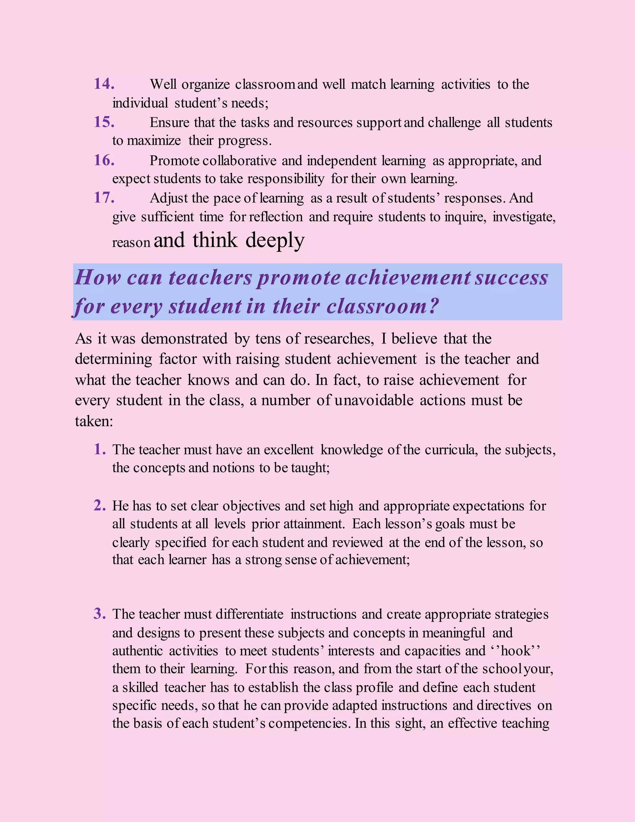 14. Well organize classroomand well match learning activities to the
individual student’s needs;
15. Ensure that the tasks and resources supportand challenge all students
to maximize their progress.
16. Promote collaborative and independent learning as appropriate, and
expect students to take responsibility for their own learning.
17. Adjust the pace of learning as a result of students’ responses. And
give sufficient time for reflection and require students to inquire, investigate,
reason and think deeply
How can teachers promote achievement success
for every student in their classroom?
As it was demonstrated by tens of researches, I believe that the
determining factor with raising student achievement is the teacher and
what the teacher knows and can do. In fact, to raise achievement for
every student in the class, a number of unavoidable actions must be
taken:
1. The teacher must have an excellent knowledge of the curricula, the subjects,
the concepts and notions to be taught;
2. He has to set clear objectives and set high and appropriate expectations for
all students at all levels prior attainment. Each lesson’s goals must be
clearly specified for each student and reviewed at the end of the lesson, so
that each learner has a strong sense of achievement;
3. The teacher must differentiate instructions and create appropriate strategies
and designs to present these subjects and concepts in meaningful and
authentic activities to meet students’ interests and capacities and ‘’hook’’
them to their learning. Forthis reason, and from the start of the schoolyour,
a skilled teacher has to establish the class profile and define each student
specific needs, so that he can provide adapted instructions and directives on
the basis of each student’s competencies. In this sight, an effective teaching
 