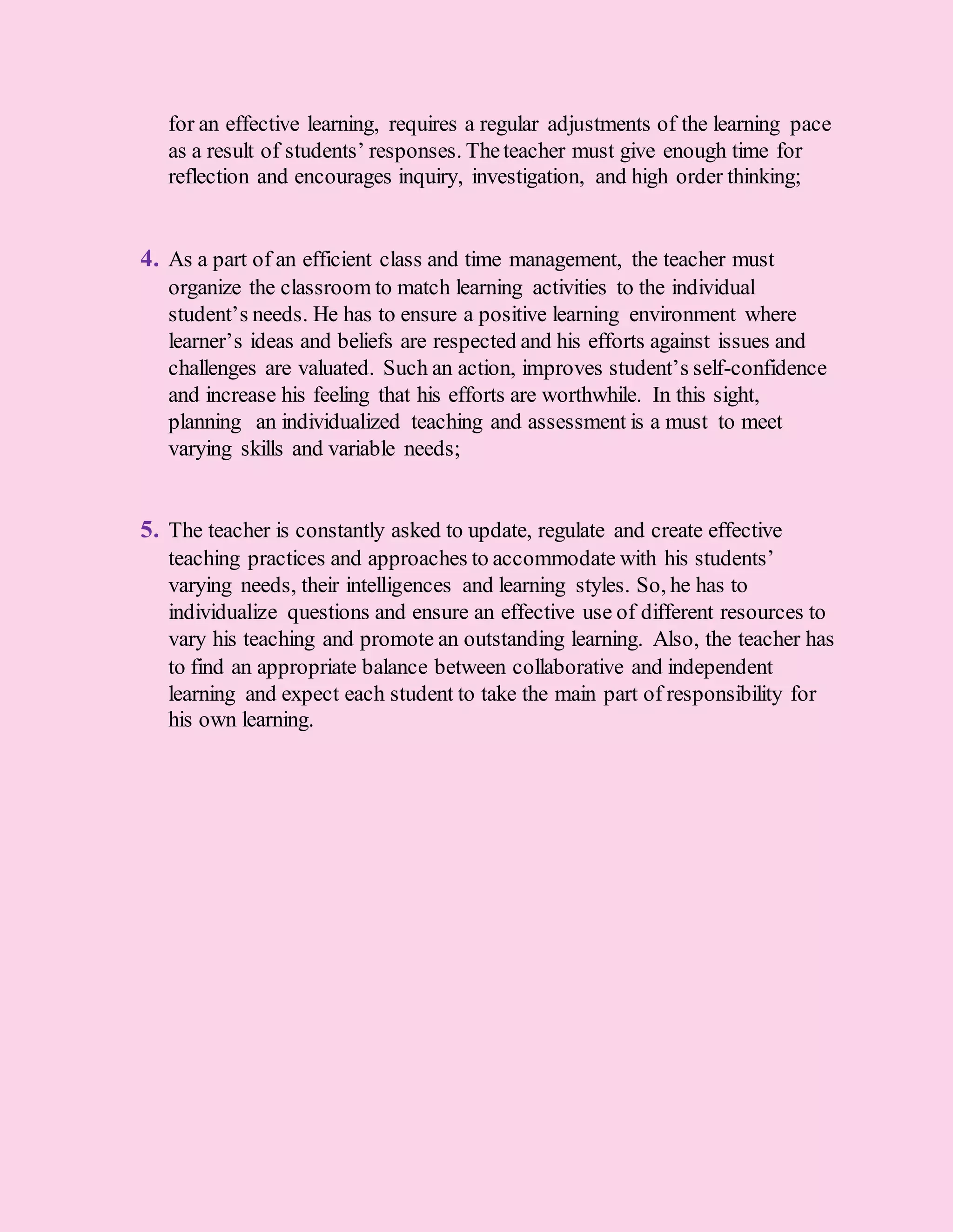 for an effective learning, requires a regular adjustments of the learning pace
as a result of students’ responses. Theteacher must give enough time for
reflection and encourages inquiry, investigation, and high order thinking;
4. As a part of an efficient class and time management, the teacher must
organize the classroom to match learning activities to the individual
student’s needs. He has to ensure a positive learning environment where
learner’s ideas and beliefs are respected and his efforts against issues and
challenges are valuated. Such an action, improves student’s self-confidence
and increase his feeling that his efforts are worthwhile. In this sight,
planning an individualized teaching and assessment is a must to meet
varying skills and variable needs;
5. The teacher is constantly asked to update, regulate and create effective
teaching practices and approaches to accommodate with his students’
varying needs, their intelligences and learning styles. So, he has to
individualize questions and ensure an effective use of different resources to
vary his teaching and promote an outstanding learning. Also, the teacher has
to find an appropriate balance between collaborative and independent
learning and expect each student to take the main part of responsibility for
his own learning.
 