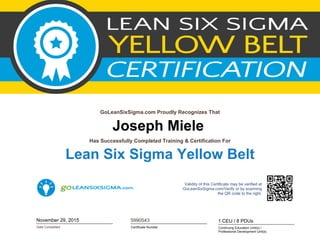 Joseph Miele
GoLeanSixSigma.com Proudly Recognizes That
Date Completed
Has Successfully Completed Training & Certification For
Lean Six Sigma Yellow Belt
November 29, 2015
Validity of this Certificate may be verified at
GoLeanSixSigma.com/Verify or by scanning
the QR code to the right.
Certificate Number
5990543
Continuing Education Unit(s) /
Professional Development Unit(s)
1 CEU / 8 PDUs
 