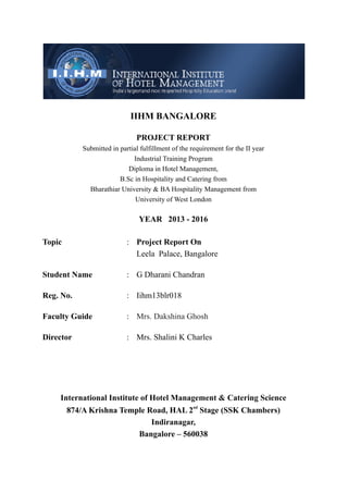 IIHM BANGALORE
PROJECT REPORT
Submitted in partial fulfillment of the requirement for the II year
Industrial Training Program
Diploma in Hotel Management,
B.Sc in Hospitality and Catering from
Bharathiar University & BA Hospitality Management from
University of West London
YEAR 2013 - 2016
Topic : Project Report On
Leela Palace, Bangalore
Student Name : G Dharani Chandran
Reg. No. : Iihm13blr018
Faculty Guide :
Director : Mrs. Shalini K Charles
International Institute of Hotel Management & Catering Science
nd
874/A Krishna Temple Road, HAL 2 Stage (SSK Chambers)
Indiranagar,
Bangalore – 560038
Mrs. Dakshina Ghosh
 