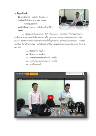 ๑. ข้อมูลเบื้องต้น
ชื่อ นายปิยะฤกษ์ บุญโกศล ตําแหน่ง ครู
โรงเรียน เขื่องในพิทยาคาร สพม. เขต ๒๙
จังหวัดอุบลราชธานี
รายวิชาที่สอน ภาษาไทย ระดับมัธยมศึกษาปีที่ ๔
ผลงาน
๑. ครูต้นแบบบันทึกเทปรายการ DLIT Classrooom ตามโครงการ “การพัฒนาคุณภาพ
การศึกษาทางไกลผ่านเทคโนโลยีสารสนเทศ” หรือ “Distance Learning Information Technology
(DLIT)” ของสํานักงานคณะกรรมการการศึกษาขั้นพื้นฐาน ร่วมกับ จุฬาลงกรณ์มหาวิทยาลัย รายวิชา
ภาษาไทย ปีการศึกษา ๒๕๕๘ ระดับมัธยมศึกษาปีที่ ๔ เผยแพร่ใน http://www.dlit.ac.th/ จํานวน ๕
เทป ดังนี้
๑.๑ เสียงในภาษา ตอนที่ ๑
๑.๒ เสียงในภาษา ตอนที่ ๒
๑.๓ องค์ประกอบของพยางค์และคํา ตอนที่ ๑
๑.๔ องค์ประกอบของพยางค์และคํา ตอนที่ ๒
๑.๕ การเขียนสะกดคํา
 