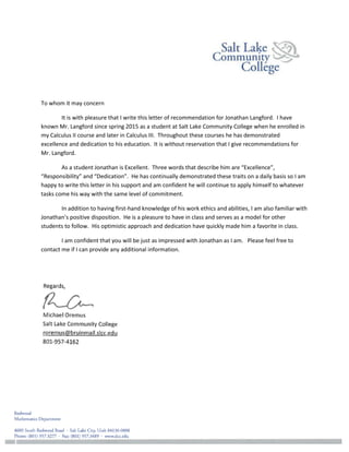 To whom it may concern
It is with pleasure that I write this letter of recommendation for Jonathan Langford. I have
known Mr. Langford since spring 2015 as a student at Salt Lake Community College when he enrolled in
my Calculus II course and later in Calculus III. Throughout these courses he has demonstrated
excellence and dedication to his education. It is without reservation that I give recommendations for
Mr. Langford.
As a student Jonathan is Excellent. Three words that describe him are “Excellence”,
“Responsibility” and “Dedication”. He has continually demonstrated these traits on a daily basis so I am
happy to write this letter in his support and am confident he will continue to apply himself to whatever
tasks come his way with the same level of commitment.
In addition to having first-hand knowledge of his work ethics and abilities, I am also familiar with
Jonathan’s positive disposition. He is a pleasure to have in class and serves as a model for other
students to follow. His optimistic approach and dedication have quickly made him a favorite in class.
I am confident that you will be just as impressed with Jonathan as I am. Please feel free to
contact me if I can provide any additional information.
 