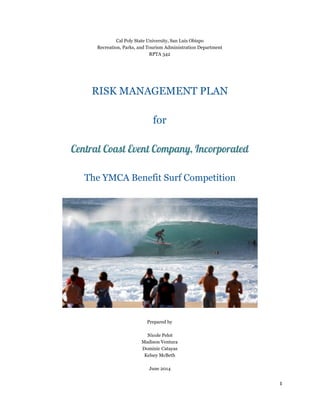 Cal Poly State University, San Luis Obispo 
Recreation, Parks, and Tourism Administration Department 
RPTA 342 
RISK MANAGEMENT PLAN 
for 
Central Coast Event Company, Incorporated 
The YMCA Benefit Surf Competition 
Prepared by 
Nicole Pelot 
Madison Ventura 
Dominic Catayas 
Kelsey McBeth 
June 2014 
1 
 