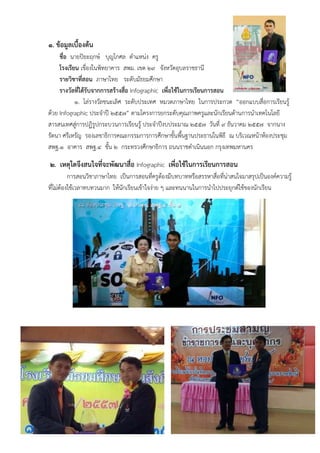 ๑. ข้อมูลเบื้องต้น
ชื่อ นายปิยะฤกษ์ บุญโกศล ตําแหน่ง ครู
โรงเรียน เขื่องในพิทยาคาร สพม. เขต ๒๙ จังหวัดอุบลราชธานี
รายวิชาที่สอน ภาษาไทย ระดับมัธยมศึกษา
รางวัลที่ได้รับจากการสร้างสื่อ Infographic เพื่อใช้ในการเรียนการสอน
๑. โล่รางวัลชนะเลิศ ระดับประเทศ หมวดภาษาไทย ในการประกวด “ออกแบบสื่อการเรียนรู้
ด้วย Infographic ประจําปี ๒๕๕๗” ตามโครงการยกระดับคุณภาพครูและนักเรียนด้านการนําเทคโนโลยี
สารสนเทศสู่การปฏิรูปกระบวนการเรียนรู้ ประจําปีงบประมาณ ๒๕๕๗ วันที่ ๙ ธันวาคม ๒๕๕๗ จากนาง
รัตนา ศรีเหรัญ รองเลขาธิการคณะกรรมการการศึกษาขั้นพื้นฐานประธานในพิธี ณ บริเวณหน้าห้องประชุม
สพฐ.๑ อาคาร สพฐ.๔ ชั้น ๒ กระทรวงศึกษาธิการ ถนนราชดําเนินนอก กรุงเทพมหานคร
๒. เหตุใดจึงสนใจที่จะพัฒนาสื่อ Infographic เพื่อใช้ในการเรียนการสอน
การสอนวิชาภาษาไทย เป็นการสอนที่ครูต้องมีบทบาทหรือสรรหาสื่อที่น่าสนใจมาสรุปเป็นองค์ความรู้
ที่ไม่ต้องใช้เวลาทบทวนมาก ให้นักเรียนเข้าใจง่าย ๆ และทนนานในการนําไปประยุกต์ใช้ของนักเรียน
 