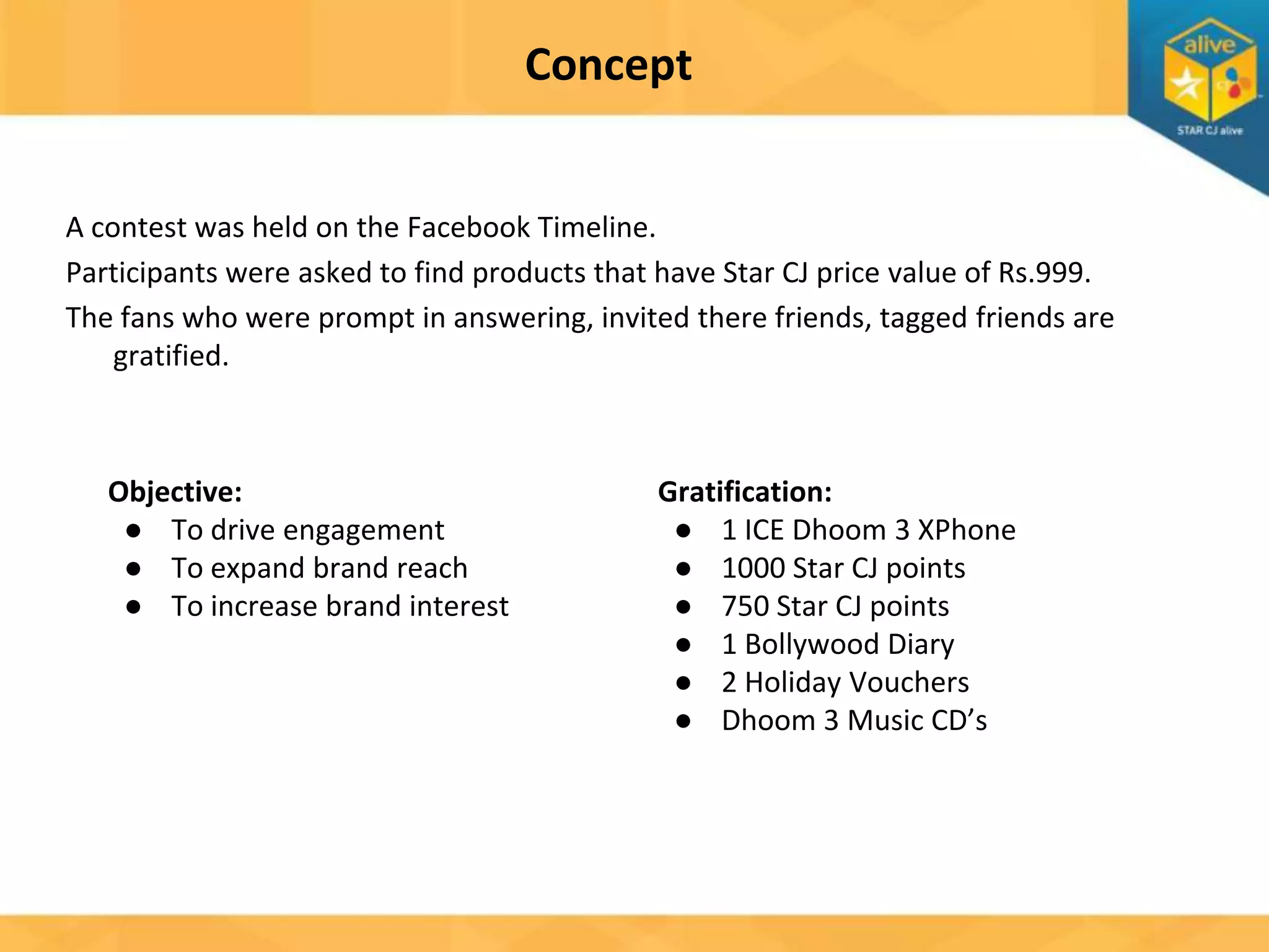 Concept
A contest was held on the Facebook Timeline.
Participants were asked to find products that have Star CJ price value of Rs.999.
The fans who were prompt in answering, invited there friends, tagged friends are
gratified.

Objective:
● To drive engagement
● To expand brand reach
● To increase brand interest

Gratification:
● 1 ICE Dhoom 3 XPhone
● 1000 Star CJ points
● 750 Star CJ points
● 1 Bollywood Diary
● 2 Holiday Vouchers
● Dhoom 3 Music CD’s

 