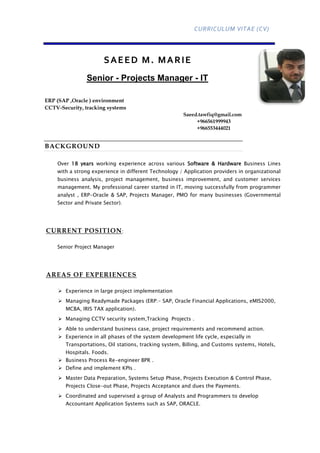 CURRICULUM VITAE (CV)
SAEED M. MARIE
Senior - Projects Manager - IT
ERP (SAP ,Oracle ) environment
CCTV-Security, tracking systems
Saeed.tawfiq@gmail.com
+966561999943
+966553444021
BACKGROUND
Over 18 years working experience across various Software & Hardware Business Lines
with a strong experience in different Technology / Application providers in organizational
business analysis, project management, business improvement, and customer services
management. My professional career started in IT, moving successfully from programmer
analyst , ERP-Oracle & SAP, Projects Manager, PMO for many businesses (Governmental
Sector and Private Sector).
CURRENT POSITION:
Senior Project Manager
AREAS OF EXPERIENCES
 Experience in large project implementation
 Managing Readymade Packages (ERP:- SAP, Oracle Financial Applications, eMIS2000,
MCBA, IRIS TAX application).
 Managing CCTV security system,Tracking Projects .
 Able to understand business case, project requirements and recommend action.
 Experience in all phases of the system development life cycle, especially in
Transportations, Oil stations, tracking system, Billing, and Customs systems, Hotels,
Hospitals. Foods.
 Business Process Re-engineer BPR .
 Define and implement KPIs .
 Master Data Preparation, Systems Setup Phase, Projects Execution & Control Phase,
Projects Close-out Phase, Projects Acceptance and dues the Payments.
 Coordinated and supervised a group of Analysts and Programmers to develop
Accountant Application Systems such as SAP, ORACLE.
 