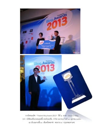 รางวัลชนะเลิศ “Thailand Blog Awards 2013” ปีที่ ๔ สาขา Education Blog
จาก บริษัทเนชั่นบรอดแคสติ้ง คอร์ปอเรชั่น จํากัด (มหาชน) วันที่ ๓๐ ตุลาคม ๒๕๕๖
ณ บริเวณลานชั้น ๑ เซ็นทรัลพลาซ่า พระราม ๙ กรุงเทพมหานคร
 