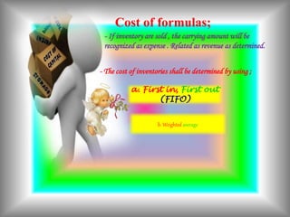 Cost of formulas;
- The cost of inventories shall be determined by using ;
a. First in, First out
(FIFO)
b. Weighted average
- If inventory are sold , the carrying amount will be
recognized as expense . Related as revenue as determined.
 