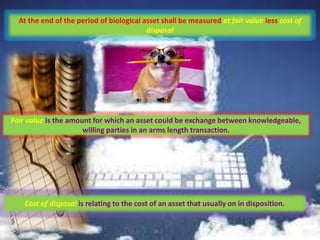 At the end of the period of biological asset shall be measured at fair value less cost of
disposal
Fair value is the amount for which an asset could be exchange between knowledgeable,
willing parties in an arms length transaction.
Cost of disposal is relating to the cost of an asset that usually on in disposition.
 