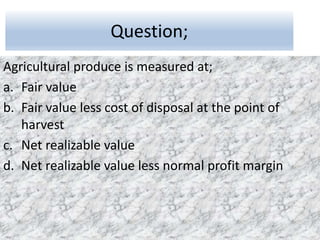 Question;
Agricultural produce is measured at;
a. Fair value
b. Fair value less cost of disposal at the point of
harvest
c. Net realizable value
d. Net realizable value less normal profit margin
 