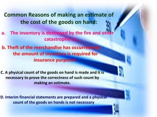 b. Theft of the merchandise has occurred and
the amount of inventory is required for
insurance purposes.
Common Reasons of making an estimate of
the cost of the goods on hand:
a. The inventory is destroyed by the fire and other
catastrophe or…
C. A physical count of the goods on hand is made and it is
necessary to prove the correctness of such count by
making an estimate.
D. Interim financial statements are prepared and a physical
count of the goods on hands is not necessary
 