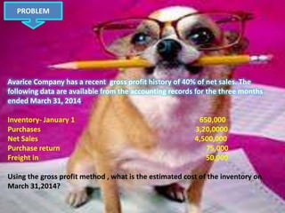 Avarice Company has a recent gross profit history of 40% of net sales. The
following data are available from the accounting records for the three months
ended March 31, 2014.
Inventory- January 1 650,000
Purchases 3,20,0000
Net Sales 4,500,000
Purchase return 75,000
Freight in 50,000
Using the gross profit method , what is the estimated cost of the inventory on
March 31,2014?
PROBLEM
 