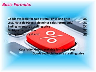 Basic Formula:
Goods available for sale at retail or selling price XX
Less. Net sale (Gross sale minus sales return only) XX
Ending inventory at selling price XX
Multiply by cost ratio XX
Ending inventory at cost XX
Cost ratio= Goods available for sale at cost
Goods available for sale at selling price
 