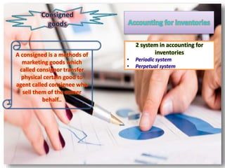 A consigned is a methods of
marketing goods which
called consignor transfer
physical certain good to
agent called consignee who
sell them of the owner
behalf..
2 system in accounting for
inventories
• Periodic system
• Perpetual system
 