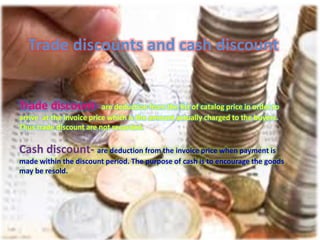 Trade discounts and cash discount
Trade discount- are deduction from the list of catalog price in order to
arrive at the invoice price which is the amount actually charged to the buyers.
Thus trade discount are not recorded.
Cash discount- are deduction from the invoice price when payment is
made within the discount period. The purpose of cash is to encourage the goods
may be resold.
 