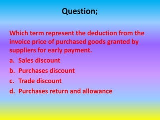 Question;
Which term represent the deduction from the
invoice price of purchased goods granted by
suppliers for early payment.
a. Sales discount
b. Purchases discount
c. Trade discount
d. Purchases return and allowance
 
