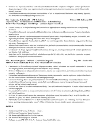 Reviewed and inspected contractors' work and contract administration for compliance with plans, contract specifications,
design drawings, prevailing wage requirements, site safety requirements, insurance requirements, and the City's vendor
outreach programs
 Provided mediation to resolve contractor issues/problems as well as interpretation of documents, shop drawing approvals,
and other architectural and engineering related issues.
Title - Engineering Technician III – CAD Technician October 2010 - February 2013
City Tunnel No.3 – Shaft Construction and Maintenance –As-Built Drawings
Rondout West Branch Bypass Tunnel Design – Contracts: Bypass Tunnel-1 & 2
 Ensured accuracy of all Project Drawings and verification of applied Bureau drawing standards across all engineering
disciplines.
 Prepared Civil, Structural, Mechanical, and Electrical drawings for Department of Environmental Protection Capital city
tunnel projects.
 Maintained and operated a project management information system to track Project/Drawing progress, deliverables, and
engineering documents for planning and control of the project development.
 Provided technical support to AutoCAD (Civil & MEP) end users throughout the Bureau for initial setup, contract drawings
and project file management.
 Submitted markups of contract, shop and as-built drawings, and made recommendations to project managers for changes on
drawings as requested by contractors and consultants.
 Coordinated with design engineers to update and complete drawing sets, ensuring compliance with contract specifications
and Building Code guidelines.
 Supervised staff in the preparation of draft submittal drawings for 30%, 60%, 90% and final design completion to ensure
conformance with project schedules and timelines.
Title - Associate Engineer Technician – Construction Inspector July 2007 – October 2010
NYCDEP: Contract CRO-312 - Croton Water Filtration Plant Construction
 Coordinated with field and design engineers for progress reports, contract milestones, and schedule management to identify
and mitigate potential problems that significantly impacted project delivery.
 Reviewed field reports on daily construction operations, material and equipment tests, and contractor submittals to evaluate
contractor performance.
 Prepared and audited monthly Construction Management contract payments for material, equipment, project related tasks,
and time sheets to ensure conformance to the capital project budget.
 Conducted site safety checks and generated reports for Environmental Health and Safety issues and violations. These
included: General house-keeping, Incident reports, Spill reports, Hazardous material storage and transportation, and
asbestos and lead mitigation and removal.
 Reviewed and signed off on contractor Health and Safety Plan, and Job Hazards Analysis for all project related construction
activities on project.
 Conducted field inspections to ensure construction operations met all Contract Specifications, Buildings Codes, and State
and Federal regulations.
 Reviewed all contractor and construction management submittals to ensure high quality of work on all deliverables and
adherence to agency and bureau guidelines and operating procedures.
 Performed evaluations and interviews for the General and Sub-contractor selection and contracting process as defined in
bureau operating standards using the Mayor’s Office of Contracting Services Vendex system and questionnaires.
SKILLS:
 ACI Concrete Field Testing Technician – Grade I.
 ACI Concrete Construction Special Inspector.
 ICC Spray-Applied Fireproofing Special Inspector.
 ICC Structural Masonry Special Inspector.
 Proficient in AutoCAD 2009-2016, Pro-Engineer, Catia, AutoDesk Inventor.
 