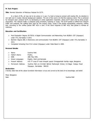 M. Tech Project:
Title: Remote Extraction of Malicious Payload for SCTP.
In a block of IPs, all may not to be active or in use; if a host is trying to connect with inactive IPs, its intention is
not right and it creates internet background radiation. The aim of the work is to find the malicious client. This is achieved
by transport layer protocol SCTP, by developing an active application responder, above SCTP stack and by doing proper
association. The network traffic is analyzed using wireshark, tcpdump or scapy. The SCTP packet is sniffed from network
traffic and analyzed, the sniffing tools used for this project scapy. Scapy is the packet manipulating, analyzing, sniffing
tool; according to the sniffed packet INIT ACK is sent. If the client responds to INIT ACK, that packet is marked as
malicious.
Education and Certification:
 Post Graduation Degree (M.TECH) in Digital Communication and Networking from BLDEA’s CET (Vijayapur)
under VTU, Karnataka in 2015.
 Bachelor Degree (BE) in Electronics and communication from BLDEA’s CET (Vijayapur) under VTU, Karnataka in
2013.
 Completed Schooling from P.D.J school (Vijayapur) under State Board in 2009.
Personal Details:
 Name: Sushma Patil.
 Father’s Name: Prabhu.
 DOB: 28th May 1991.
 Known Languages: English, Hindi and Kannada
 Present Address: #19 7th cross 5th main Vinayak Layout Cinnappanhalli Kartika nagar, Bengalore.
 Permanent Address: Sushma Patil c/o S.R.Halli Behind Padmanjali School, K.C.Nagar Solapur Road
Vijayapur, Karnataka- 586103
Declaration:
I hereby state that all the above furnished information is true and correct to the best of my knowledge and belief.
Place: Bengalore
Date: Sushma Patil
 